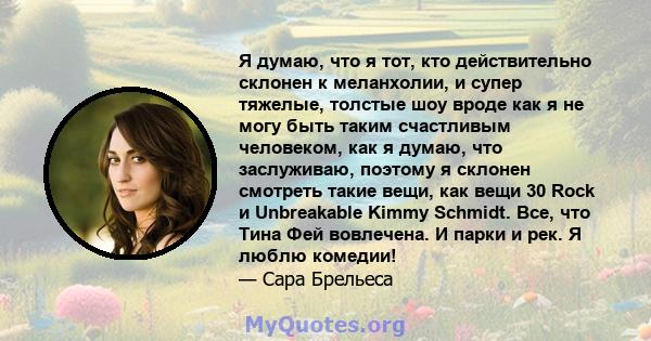 Я думаю, что я тот, кто действительно склонен к меланхолии, и супер тяжелые, толстые шоу вроде как я не могу быть таким счастливым человеком, как я думаю, что заслуживаю, поэтому я склонен смотреть такие вещи, как вещи