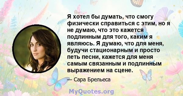 Я хотел бы думать, что смогу физически справиться с этим, но я не думаю, что это кажется подлинным для того, каким я являюсь. Я думаю, что для меня, будучи стационарным и просто петь песни, кажется для меня самым