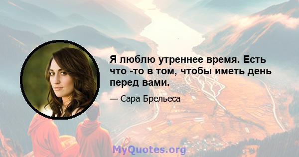 Я люблю утреннее время. Есть что -то в том, чтобы иметь день перед вами.