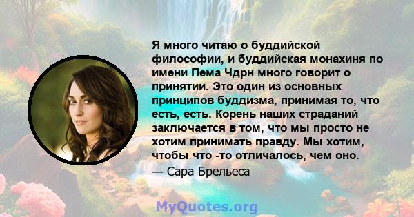 Я много читаю о буддийской философии, и буддийская монахиня по имени Пема Чдрн много говорит о принятии. Это один из основных принципов буддизма, принимая то, что есть, есть. Корень наших страданий заключается в том,