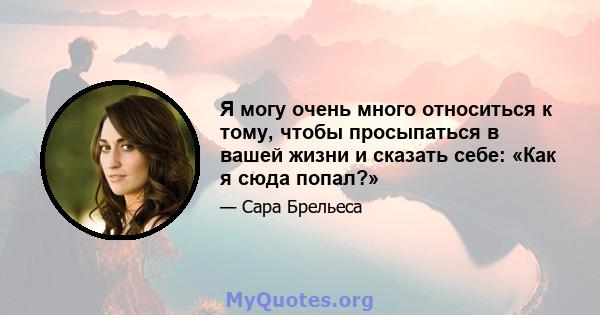 Я могу очень много относиться к тому, чтобы просыпаться в вашей жизни и сказать себе: «Как я сюда попал?»