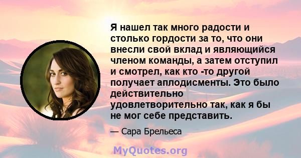 Я нашел так много радости и столько гордости за то, что они внесли свой вклад и являющийся членом команды, а затем отступил и смотрел, как кто -то другой получает аплодисменты. Это было действительно удовлетворительно