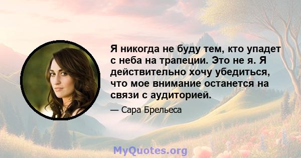 Я никогда не буду тем, кто упадет с неба на трапеции. Это не я. Я действительно хочу убедиться, что мое внимание останется на связи с аудиторией.