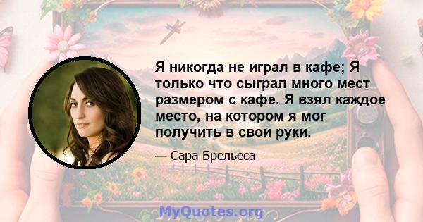 Я никогда не играл в кафе; Я только что сыграл много мест размером с кафе. Я взял каждое место, на котором я мог получить в свои руки.