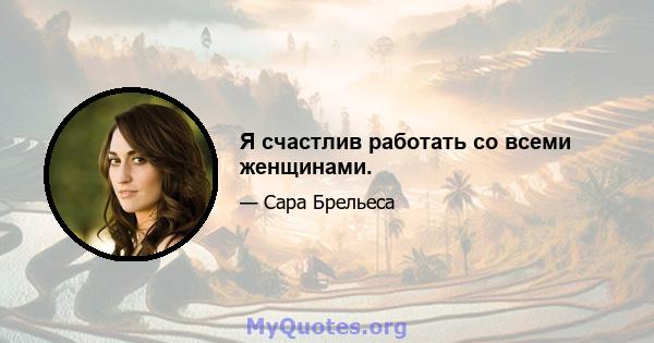 Я счастлив работать со всеми женщинами.