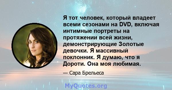 Я тот человек, который владеет всеми сезонами на DVD, включая интимные портреты на протяжении всей жизни, демонстрирующие Золотые девочки. Я массивный поклонник. Я думаю, что я Дороти. Она моя любимая.