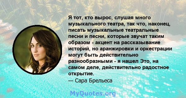 Я тот, кто вырос, слушая много музыкального театра, так что, наконец, писать музыкальные театральные песни и песни, которые звучат таким образом - акцент на рассказывание историй, но аранжировки и оркестрации могут быть 