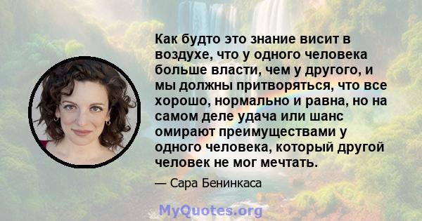 Как будто это знание висит в воздухе, что у одного человека больше власти, чем у другого, и мы должны притворяться, что все хорошо, нормально и равна, но на самом деле удача или шанс омирают преимуществами у одного