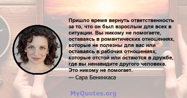 Пришло время вернуть ответственность за то, что он был взрослым для всех в ситуации. Вы никому не помогаете, оставаясь в романтических отношениях, которые не полезны для вас или оставаясь в рабочих отношениях, которые