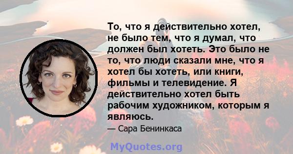 То, что я действительно хотел, не было тем, что я думал, что должен был хотеть. Это было не то, что люди сказали мне, что я хотел бы хотеть, или книги, фильмы и телевидение. Я действительно хотел быть рабочим