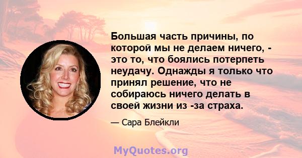 Большая часть причины, по которой мы не делаем ничего, - это то, что боялись потерпеть неудачу. Однажды я только что принял решение, что не собираюсь ничего делать в своей жизни из -за страха.