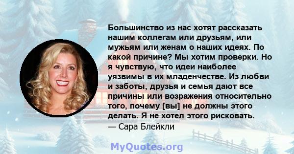 Большинство из нас хотят рассказать нашим коллегам или друзьям, или мужьям или женам о наших идеях. По какой причине? Мы хотим проверки. Но я чувствую, что идеи наиболее уязвимы в их младенчестве. Из любви и заботы,