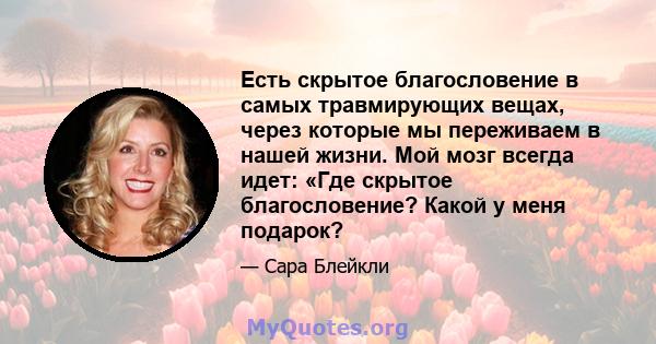 Есть скрытое благословение в самых травмирующих вещах, через которые мы переживаем в нашей жизни. Мой мозг всегда идет: «Где скрытое благословение? Какой у меня подарок?