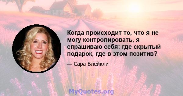 Когда происходит то, что я не могу контролировать, я спрашиваю себя: где скрытый подарок, где в этом позитив?