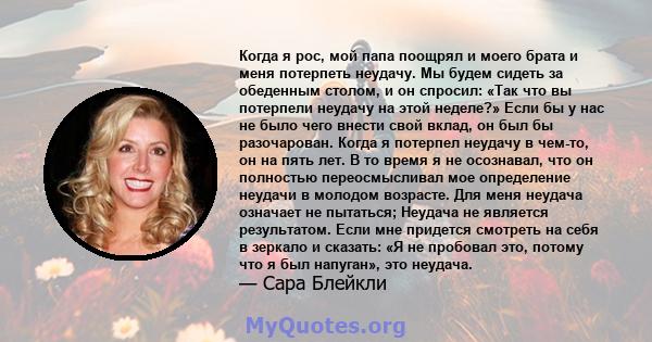 Когда я рос, мой папа поощрял и моего брата и меня потерпеть неудачу. Мы будем сидеть за обеденным столом, и он спросил: «Так что вы потерпели неудачу на этой неделе?» Если бы у нас не было чего внести свой вклад, он