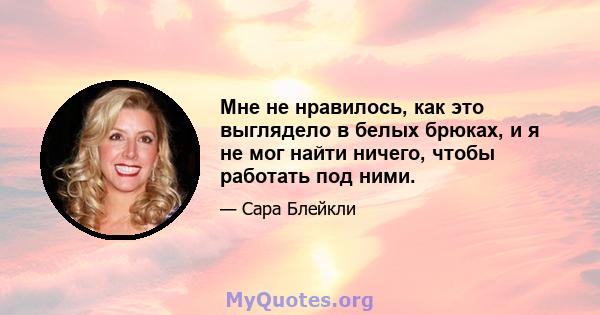 Мне не нравилось, как это выглядело в белых брюках, и я не мог найти ничего, чтобы работать под ними.