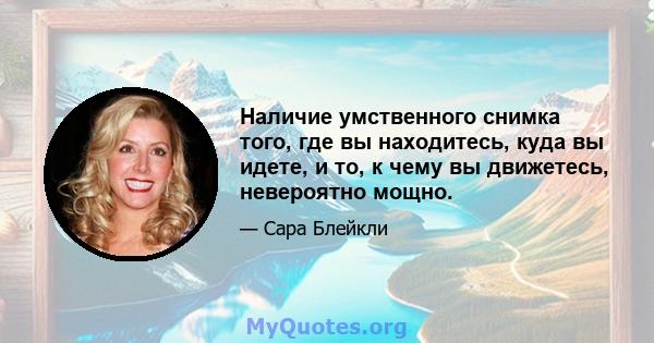 Наличие умственного снимка того, где вы находитесь, куда вы идете, и то, к чему вы движетесь, невероятно мощно.