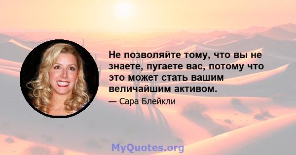 Не позволяйте тому, что вы не знаете, пугаете вас, потому что это может стать вашим величайшим активом.