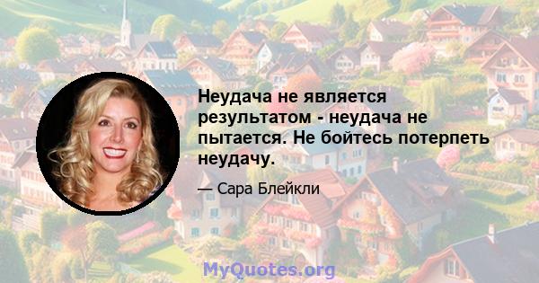 Неудача не является результатом - неудача не пытается. Не бойтесь потерпеть неудачу.