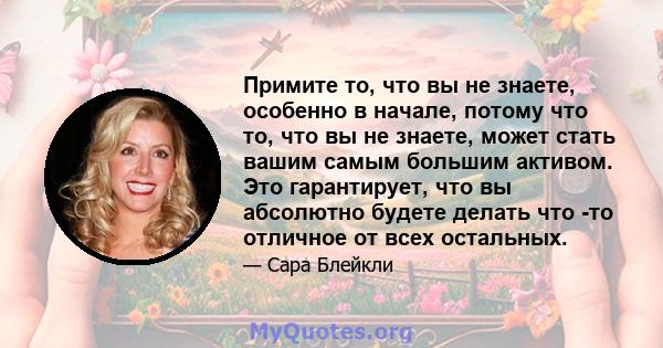 Примите то, что вы не знаете, особенно в начале, потому что то, что вы не знаете, может стать вашим самым большим активом. Это гарантирует, что вы абсолютно будете делать что -то отличное от всех остальных.