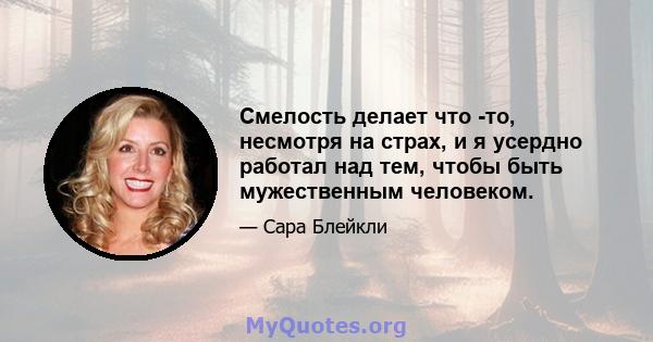 Смелость делает что -то, несмотря на страх, и я усердно работал над тем, чтобы быть мужественным человеком.