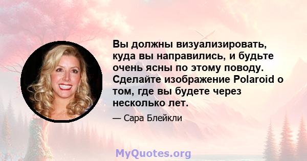 Вы должны визуализировать, куда вы направились, и будьте очень ясны по этому поводу. Сделайте изображение Polaroid о том, где вы будете через несколько лет.