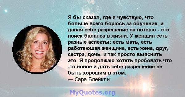 Я бы сказал, где я чувствую, что больше всего борюсь за обучение, и давая себе разрешение на потерю - это поиск баланса в жизни. У женщин есть разные аспекты: есть мать, есть работающая женщина, есть жена, друг, сестра, 