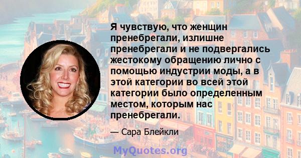 Я чувствую, что женщин пренебрегали, излишне пренебрегали и не подвергались жестокому обращению лично с помощью индустрии моды, а в этой категории во всей этой категории было определенным местом, которым нас