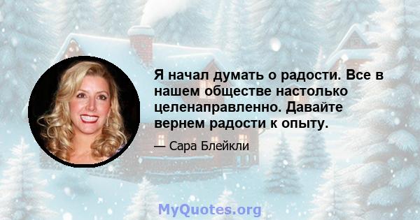 Я начал думать о радости. Все в нашем обществе настолько целенаправленно. Давайте вернем радости к опыту.