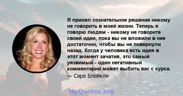 Я принял сознательное решение никому не говорить в моей жизни. Теперь я говорю людям - никому не говорите своей идеи, пока вы не вложили в нее достаточно, чтобы вы не повернули назад. Когда у человека есть идея в этот