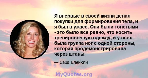 Я впервые в своей жизни делал покупки для формирования тела, и я был в ужасе. Они были толстыми - это было все равно, что носить тренировочную одежду, и у всех была группа ног с одной стороны, которая продемонстрировала 