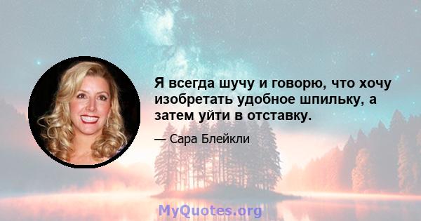 Я всегда шучу и говорю, что хочу изобретать удобное шпильку, а затем уйти в отставку.