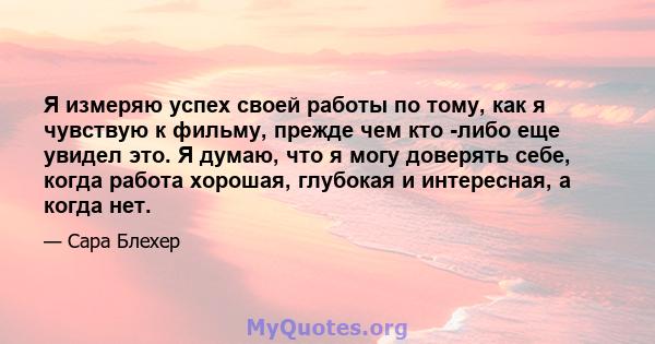 Я измеряю успех своей работы по тому, как я чувствую к фильму, прежде чем кто -либо еще увидел это. Я думаю, что я могу доверять себе, когда работа хорошая, глубокая и интересная, а когда нет.