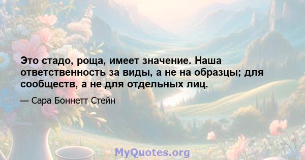 Это стадо, роща, имеет значение. Наша ответственность за виды, а не на образцы; для сообществ, а не для отдельных лиц.