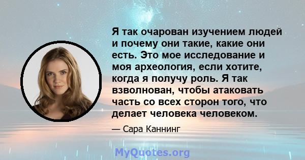 Я так очарован изучением людей и почему они такие, какие они есть. Это мое исследование и моя археология, если хотите, когда я получу роль. Я так взволнован, чтобы атаковать часть со всех сторон того, что делает