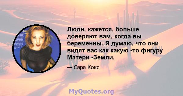 Люди, кажется, больше доверяют вам, когда вы беременны. Я думаю, что они видят вас как какую -то фигуру Матери -Земли.