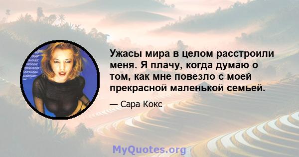 Ужасы мира в целом расстроили меня. Я плачу, когда думаю о том, как мне повезло с моей прекрасной маленькой семьей.