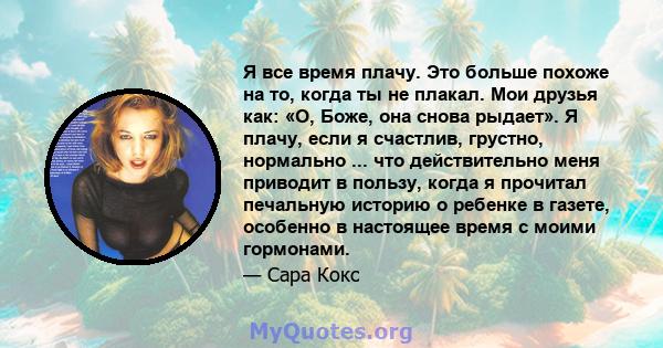 Я все время плачу. Это больше похоже на то, когда ты не плакал. Мои друзья как: «О, Боже, она снова рыдает». Я плачу, если я счастлив, грустно, нормально ... что действительно меня приводит в пользу, когда я прочитал