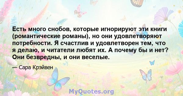 Есть много снобов, которые игнорируют эти книги (романтические романы), но они удовлетворяют потребности. Я счастлив и удовлетворен тем, что я делаю, и читатели любят их. А почему бы и нет? Они безвредны, и они веселые.