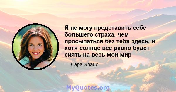 Я не могу представить себе большего страха, чем просыпаться без тебя здесь, и хотя солнце все равно будет сиять на весь мой мир