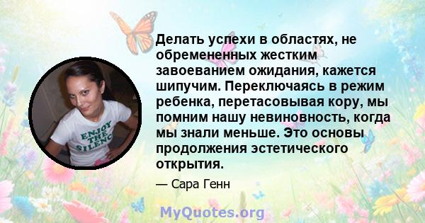 Делать успехи в областях, не обремененных жестким завоеванием ожидания, кажется шипучим. Переключаясь в режим ребенка, перетасовывая кору, мы помним нашу невиновность, когда мы знали меньше. Это основы продолжения