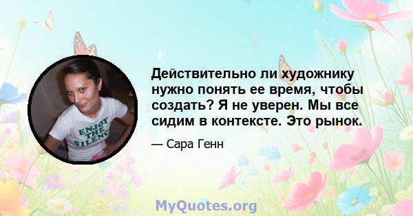 Действительно ли художнику нужно понять ее время, чтобы создать? Я не уверен. Мы все сидим в контексте. Это рынок.