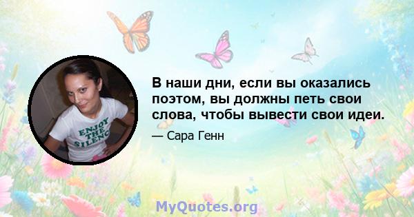 В наши дни, если вы оказались поэтом, вы должны петь свои слова, чтобы вывести свои идеи.