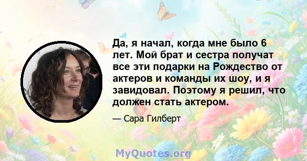 Да, я начал, когда мне было 6 лет. Мой брат и сестра получат все эти подарки на Рождество от актеров и команды их шоу, и я завидовал. Поэтому я решил, что должен стать актером.