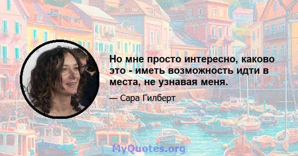 Но мне просто интересно, каково это - иметь возможность идти в места, не узнавая меня.