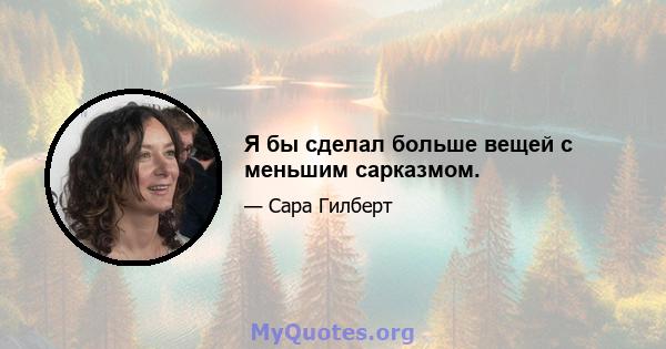 Я бы сделал больше вещей с меньшим сарказмом.