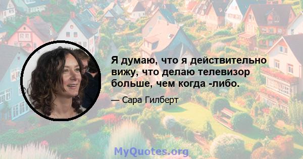 Я думаю, что я действительно вижу, что делаю телевизор больше, чем когда -либо.