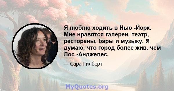 Я люблю ходить в Нью -Йорк. Мне нравятся галереи, театр, рестораны, бары и музыку. Я думаю, что город более жив, чем Лос -Анджелес.