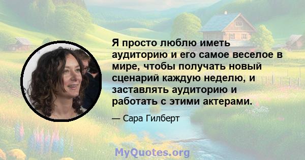 Я просто люблю иметь аудиторию и его самое веселое в мире, чтобы получать новый сценарий каждую неделю, и заставлять аудиторию и работать с этими актерами.