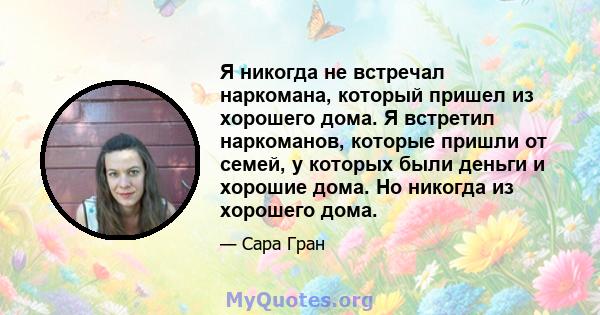 Я никогда не встречал наркомана, который пришел из хорошего дома. Я встретил наркоманов, которые пришли от семей, у которых были деньги и хорошие дома. Но никогда из хорошего дома.